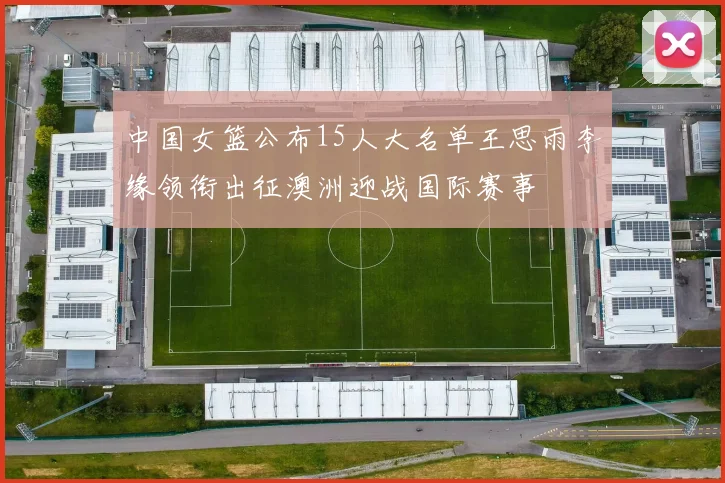 中国女篮公布15人大名单王思雨李缘领衔出征澳洲迎战国际赛事