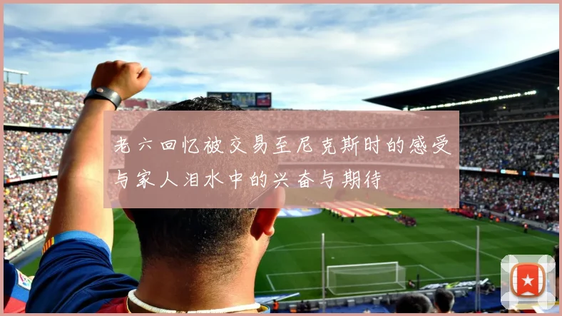 老六回忆被交易至尼克斯时的感受与家人泪水中的兴奋与期待