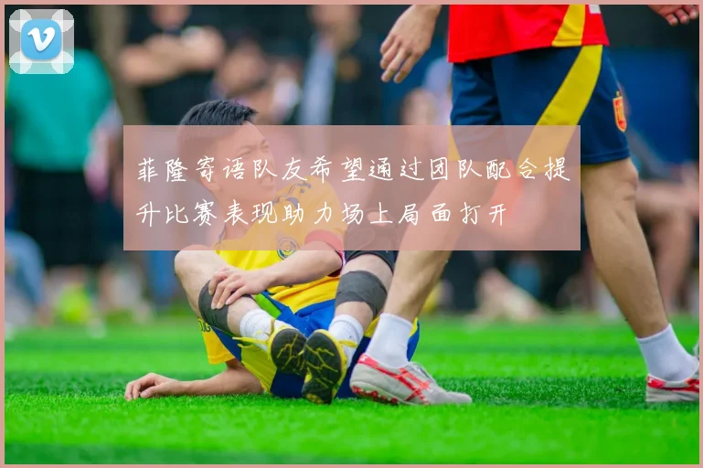 菲隆寄语队友希望通过团队配合提升比赛表现助力场上局面打开