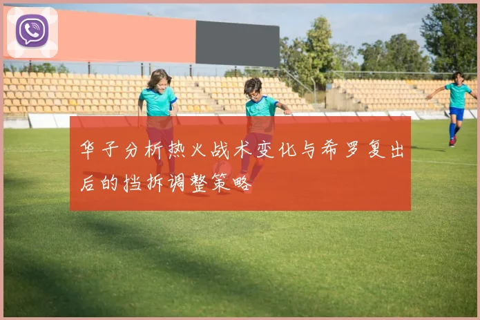 华子分析热火战术变化与希罗复出后的挡拆调整策略