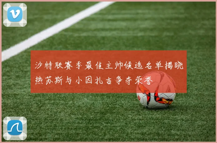 沙特联赛季最佳主帅候选名单揭晓热苏斯与小因扎吉争夺荣誉