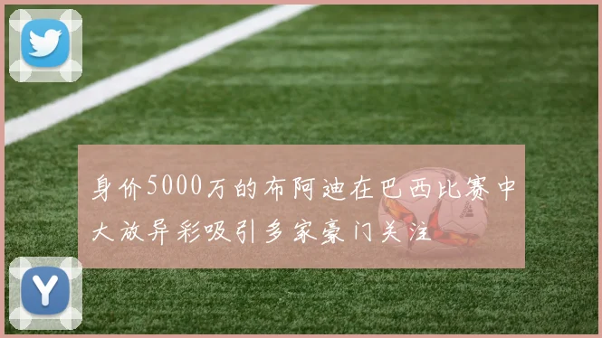 身价5000万的布阿迪在巴西比赛中大放异彩吸引多家豪门关注