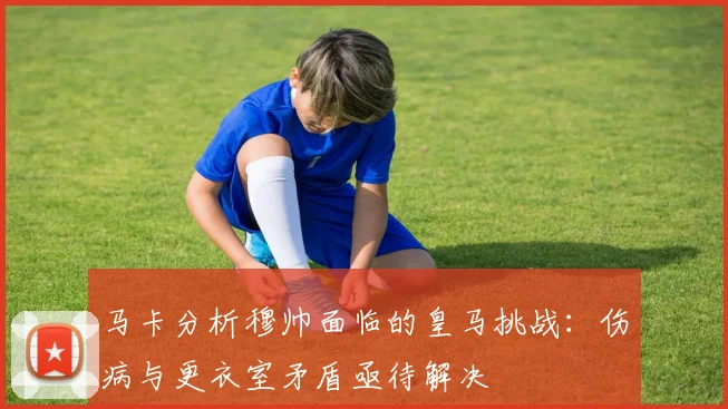 马卡分析穆帅面临的皇马挑战：伤病与更衣室矛盾亟待解决