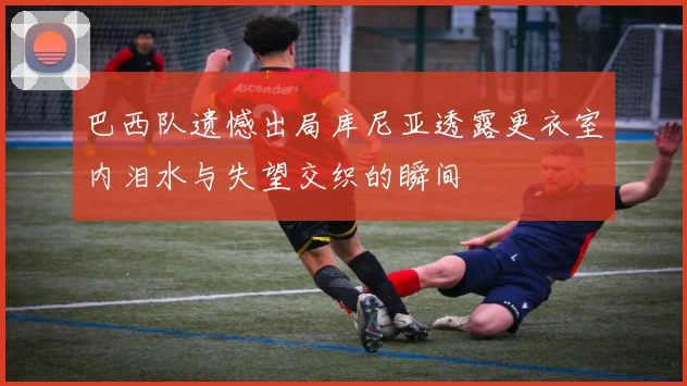 巴西队遗憾出局库尼亚透露更衣室内泪水与失望交织的瞬间