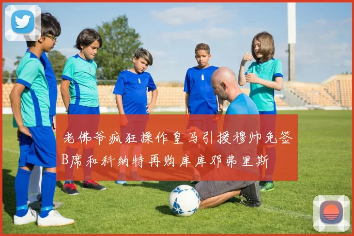 老佛爷疯狂操作皇马引援穆帅免签B席和科纳特再购库库邓弗里斯
