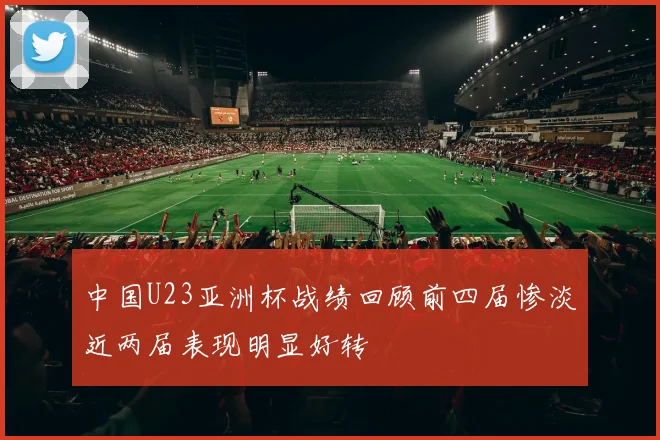 中国U23亚洲杯战绩回顾前四届惨淡近两届表现明显好转