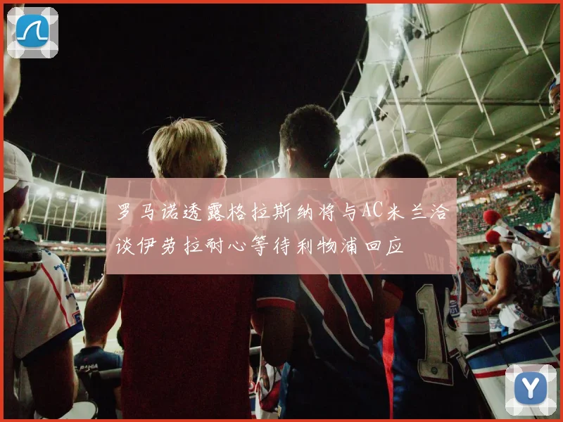 罗马诺透露格拉斯纳将与AC米兰洽谈伊劳拉耐心等待利物浦回应