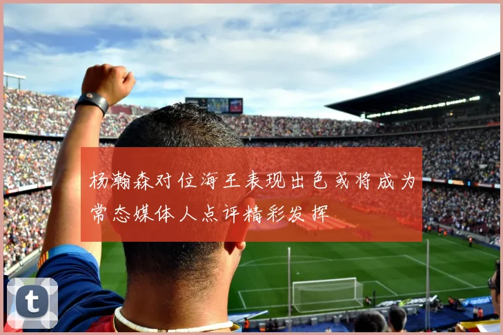 杨瀚森对位海王表现出色或将成为常态媒体人点评精彩发挥