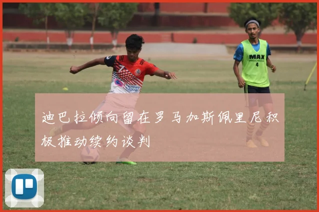 迪巴拉倾向留在罗马加斯佩里尼积极推动续约谈判
