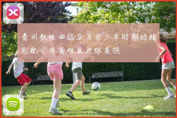 青训教练回忆亚马尔少年时期的精彩配合与高难度进球表现