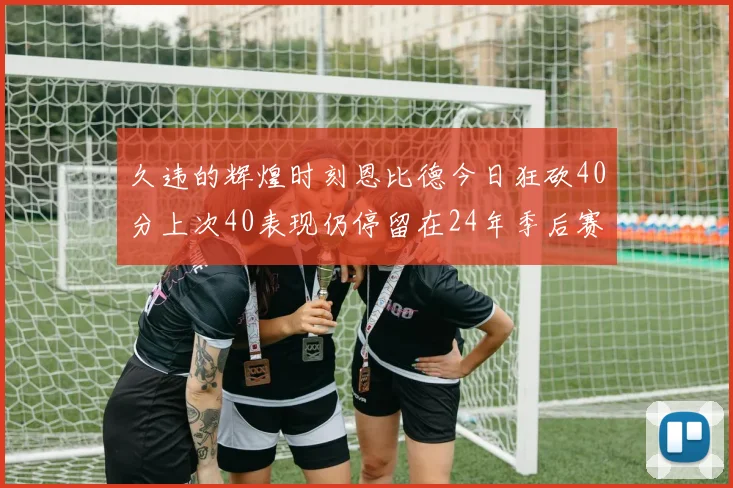 久违的辉煌时刻恩比德今日狂砍40分上次40表现仍停留在24年季后赛