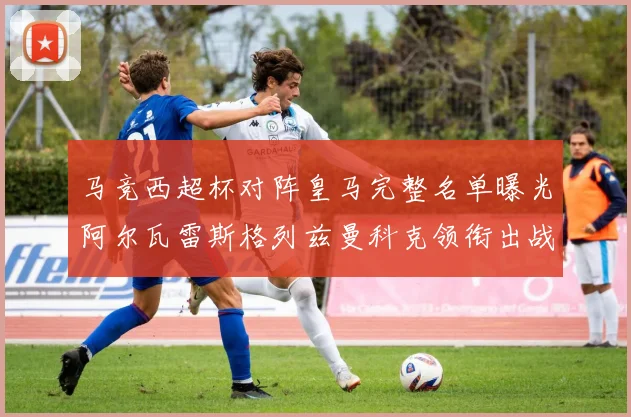 马竞西超杯对阵皇马完整名单曝光阿尔瓦雷斯格列兹曼科克领衔出战
