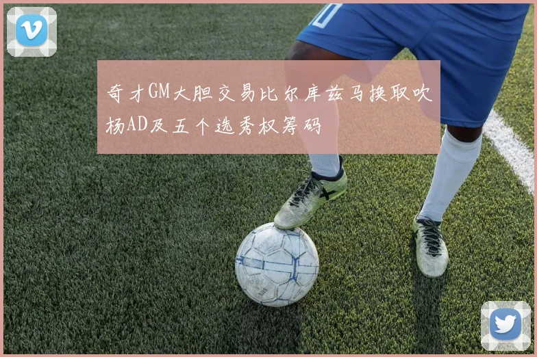 奇才GM大胆交易比尔库兹马换取吹杨AD及五个选秀权筹码