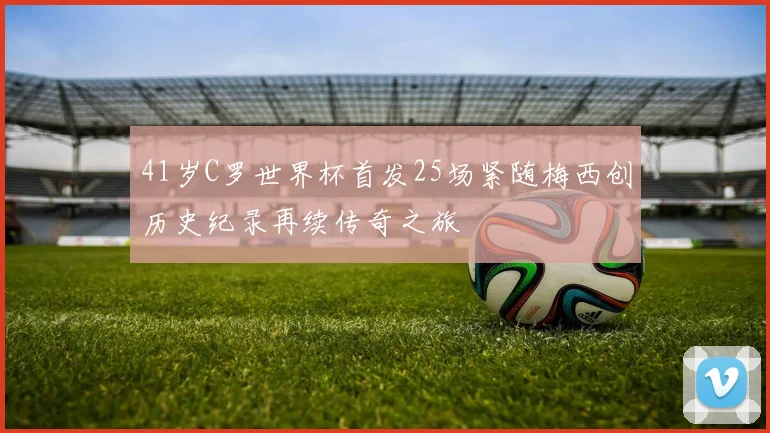 41岁C罗世界杯首发25场紧随梅西创历史纪录再续传奇之旅