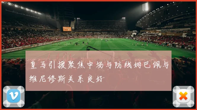皇马引援聚焦中场与防线姆巴佩与维尼修斯关系良好