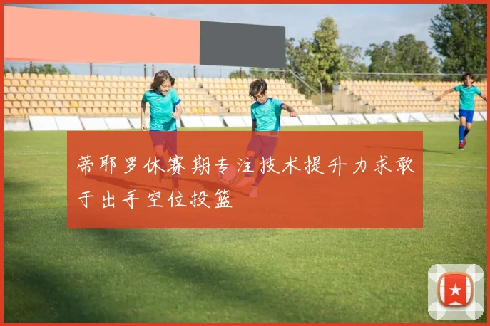 蒂耶罗休赛期专注技术提升力求敢于出手空位投篮