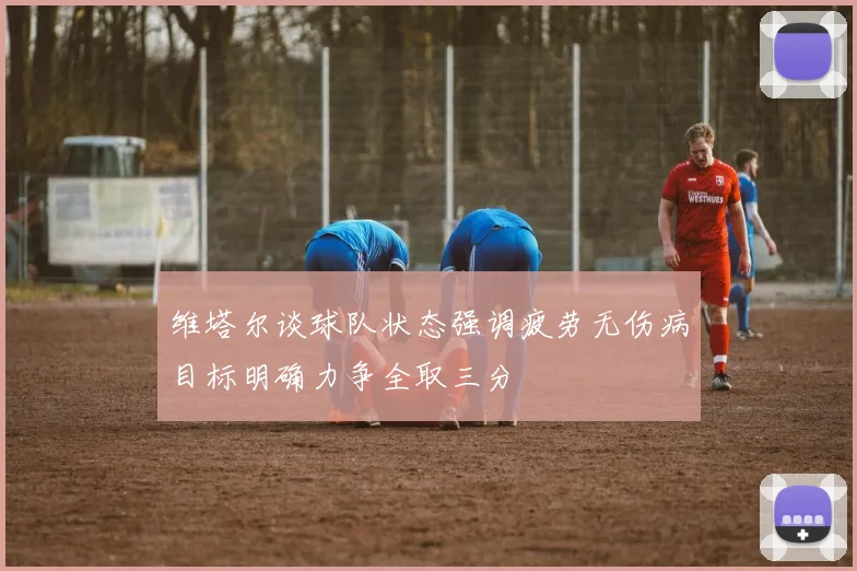 维塔尔谈球队状态强调疲劳无伤病目标明确力争全取三分