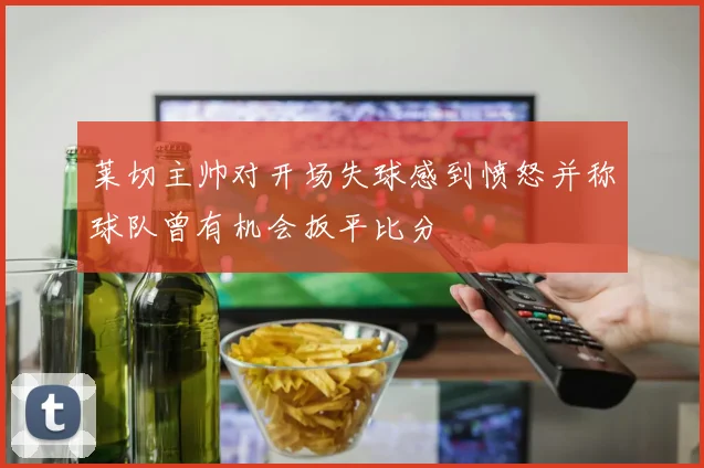 莱切主帅对开场失球感到愤怒并称球队曾有机会扳平比分