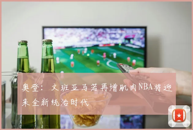 奥登：文班亚马若再增肌肉NBA将迎来全新统治时代