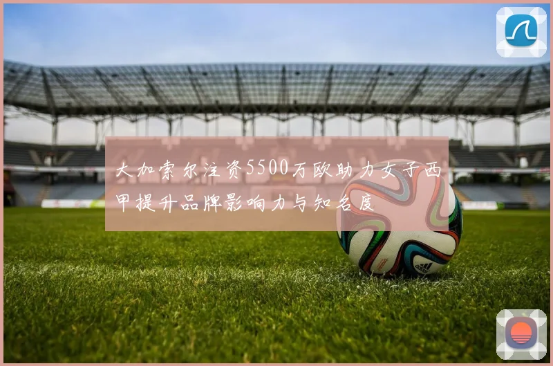 大加索尔注资5500万欧助力女子西甲提升品牌影响力与知名度