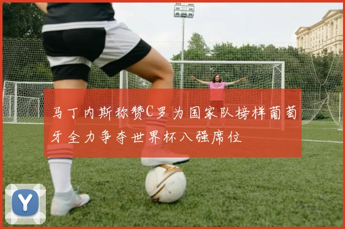 马丁内斯称赞C罗为国家队榜样葡萄牙全力争夺世界杯八强席位